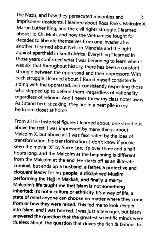 the Nazis, and how they persecuted minorities and 2 imprisoned dissidents. I leamed about Rosa Parks, Malcolm X, Martin Luther King, and the civil rights struggle. I learned about Ho Chi Minh, and how the Vietnamese fought for decades to liberate themselves from one invader after another. [ learned about Nelson Mandela and the fight against apartheid in South Africa. Everything I learned in those years confirmed what I was beginning to learn when I was six: that throughout history, there has been a constant struggle between the oppressed and their oppressors. With each struggle I learned about, I found myself consistently siding with the oppressed, and consistently respecting those who stepped up to defend them -regardless of nationality, regardless of religion. And I never threw my class notes away. Aslstand here speaking, they are in a neat pile in my bedroom closet athome.  From all the historical figures I leamed about, one stood out above the rest. I was impressed by many things about Malcolm X, but above all, I was fascinated by the idea of transformation, his transformation. I don’t know if you’ve seen the movie *X" by Spike Lee, it’s over three and a half hours long, and the Malcolm at the beginning is different from the Malcolm at the end. He starts off as an illiterate criminal, but ends up a husband, a father, a protective and eloquent leader for his people, a disciplined Muslim performing the Hajj in Makkah, and finally, a martyr Malcolm’s life taught me that Istam s not something inherited; it’s not a culture or ethnicity. It’s a way of life, a state of mind anyone can choose no matter where they come from or how they were raised. This led me to look deeper into Islam, and I was hooked. I was just a teenager, but Islam answered the question that the greatest scientific minds were clueless about, the question that drives the rich & famous to 